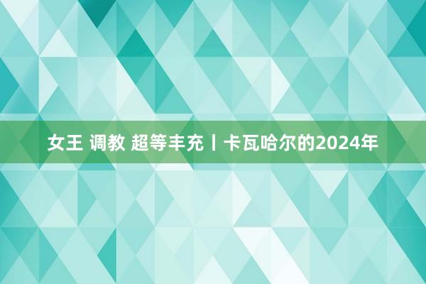 女王 调教 超等丰充丨卡瓦哈尔的2024年