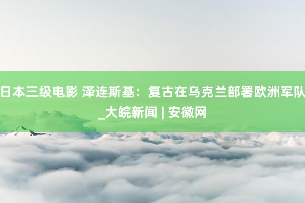 日本三级电影 泽连斯基：复古在乌克兰部署欧洲军队_大皖新闻 | 安徽网