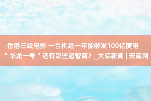 香港三级电影 一台机组一年能够发100亿度电   ＂华龙一号＂还有哪些超智商？_大皖新闻 | 安徽网