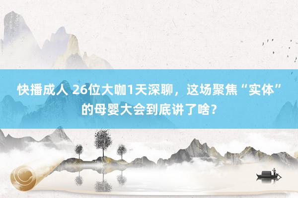 快播成人 26位大咖1天深聊，这场聚焦“实体”的母婴大会到底讲了啥？