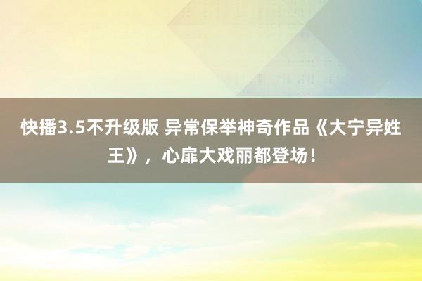 快播3.5不升级版 异常保举神奇作品《大宁异姓王》，心扉大戏丽都登场！