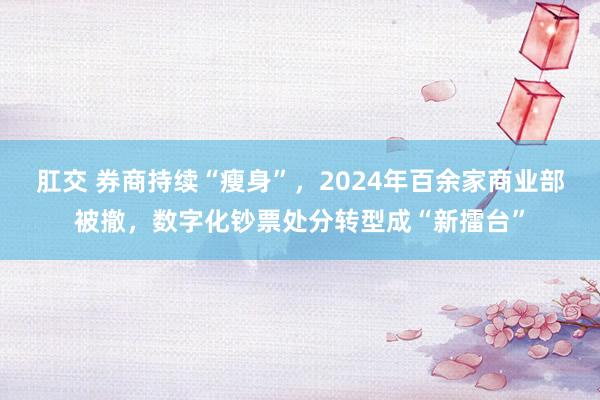 肛交 券商持续“瘦身”，2024年百余家商业部被撤，数字化钞票处分转型成“新擂台”