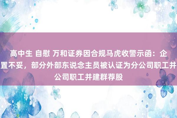 高中生 自慰 万和证券因合规马虎收警示函：企业微信措置不妥，部分外部东说念主员被认证为分公司职工并建群荐股