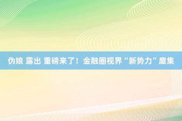 伪娘 露出 重磅来了！金融圈视界“新势力”麇集