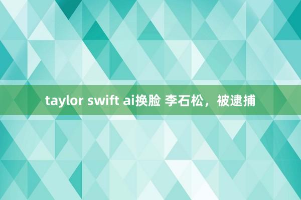 taylor swift ai换脸 李石松，被逮捕