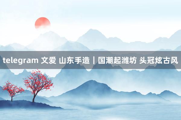 telegram 文爱 山东手造｜国潮起潍坊 头冠炫古风