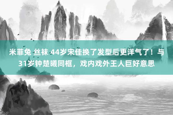 米菲兔 丝袜 44岁宋佳换了发型后更洋气了！与31岁钟楚曦同框，戏内戏外王人巨好意思