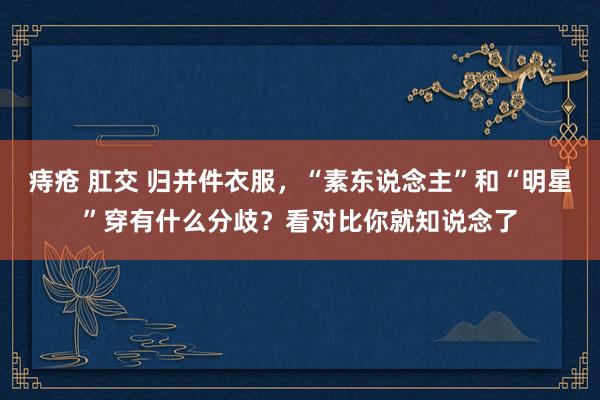 痔疮 肛交 归并件衣服，“素东说念主”和“明星”穿有什么分歧？看对比你就知说念了