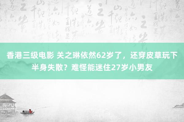 香港三级电影 关之琳依然62岁了，还穿皮草玩下半身失散？难怪能迷住27岁小男友