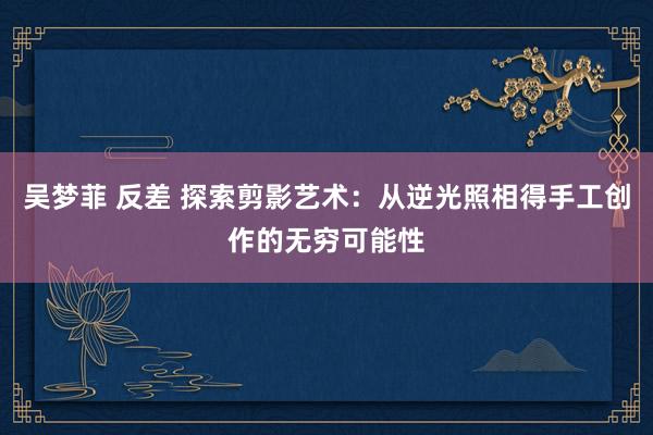 吴梦菲 反差 探索剪影艺术：从逆光照相得手工创作的无穷可能性