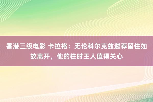 香港三级电影 卡拉格：无论科尔克兹遴荐留住如故离开，他的往时王人值得关心