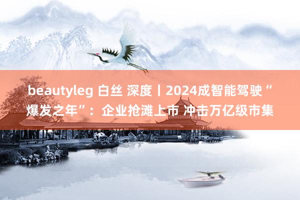 beautyleg 白丝 深度丨2024成智能驾驶“爆发之年”：企业抢滩上市 冲击万亿级市集