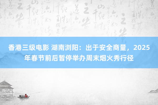 香港三级电影 湖南浏阳：出于安全商量，2025年春节前后暂停举办周末烟火秀行径