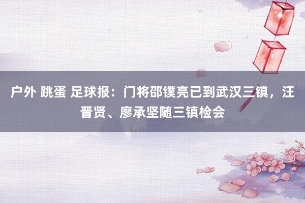 户外 跳蛋 足球报：门将邵镤亮已到武汉三镇，汪晋贤、廖承坚随三镇检会