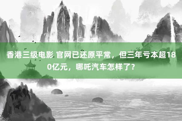 香港三级电影 官网已还原平常，但三年亏本超180亿元，哪吒汽车怎样了？