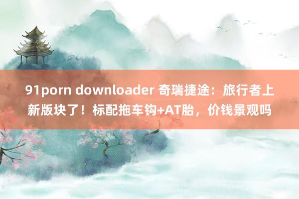 91porn downloader 奇瑞捷途：旅行者上新版块了！标配拖车钩+AT胎，价钱景观吗