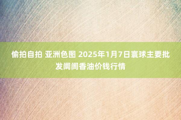 偷拍自拍 亚洲色图 2025年1月7日寰球主要批发阛阓香油价钱行情