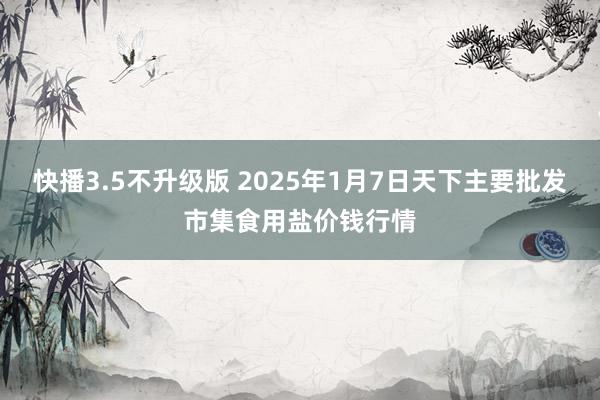 快播3.5不升级版 2025年1月7日天下主要批发市集食用盐价钱行情