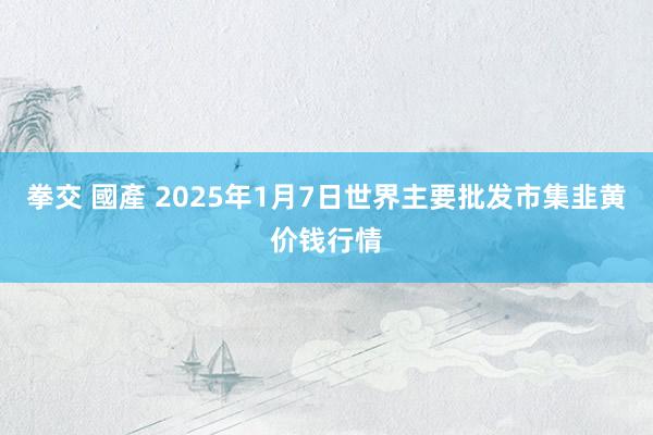 拳交 國產 2025年1月7日世界主要批发市集韭黄价钱行情