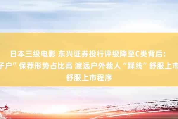 日本三级电影 东兴证券投行评级降至C类背后: “钉子户”保荐形势占比高 渡远户外裁人“踩线”舒服上市程序