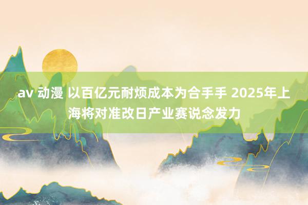 av 动漫 以百亿元耐烦成本为合手手 2025年上海将对准改日产业赛说念发力