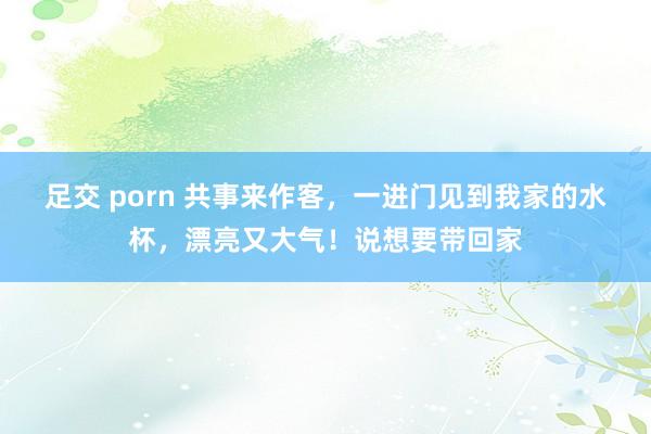 足交 porn 共事来作客，一进门见到我家的水杯，漂亮又大气！说想要带回家