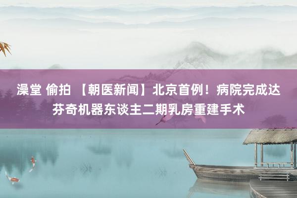 澡堂 偷拍 【朝医新闻】北京首例！病院完成达芬奇机器东谈主二期乳房重建手术