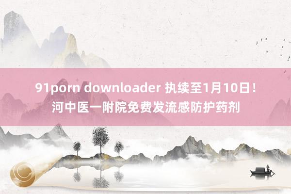 91porn downloader 执续至1月10日！河中医一附院免费发流感防护药剂