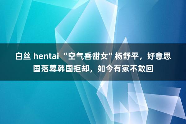 白丝 hentai “空气香甜女”杨舒平，好意思国落幕韩国拒却，如今有家不敢回