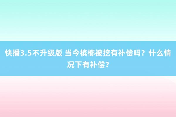 快播3.5不升级版 当今槟榔被挖有补偿吗？什么情况下有补偿？