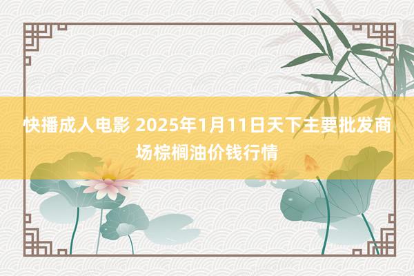 快播成人电影 2025年1月11日天下主要批发商场棕榈油价钱行情