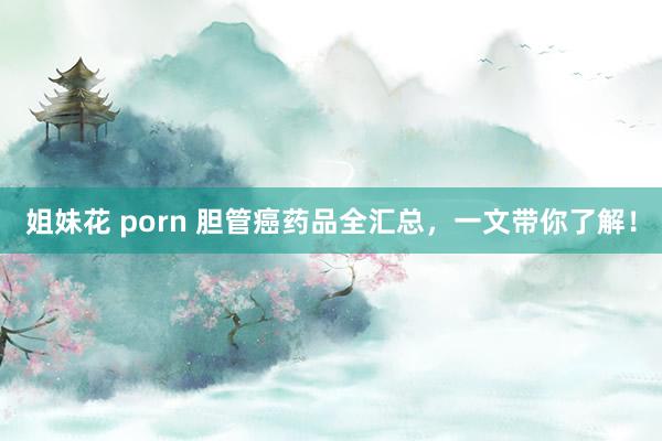 姐妹花 porn 胆管癌药品全汇总，一文带你了解！