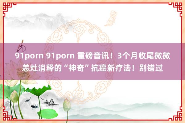 91porn 91porn 重磅音讯！3个月收尾微微恙灶消释的“神奇”抗癌新疗法！别错过