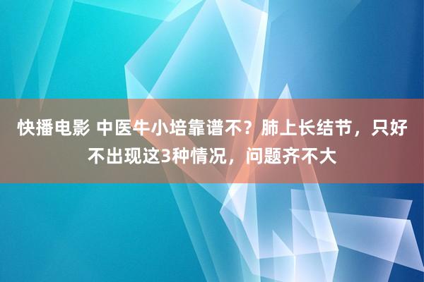 快播电影 中医牛小培靠谱不？肺上长结节，只好不出现这3种情况，问题齐不大