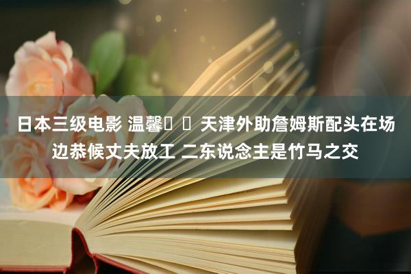 日本三级电影 温馨❤️天津外助詹姆斯配头在场边恭候丈夫放工 二东说念主是竹马之交