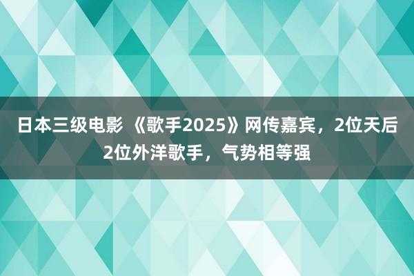 日本三级电影 《歌手2025》网传嘉宾，2位天后2位外洋歌手，气势相等强