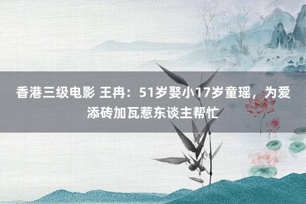 香港三级电影 王冉：51岁娶小17岁童瑶，为爱添砖加瓦惹东谈主帮忙