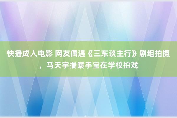 快播成人电影 网友偶遇《三东谈主行》剧组拍摄，马天宇揣暖手宝在学校拍戏