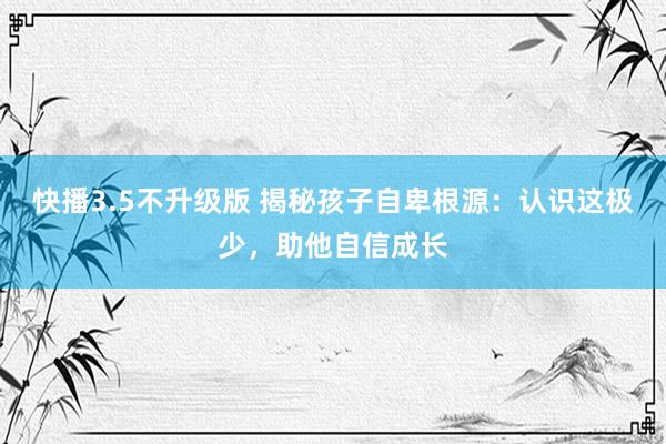 快播3.5不升级版 揭秘孩子自卑根源：认识这极少，助他自信成长