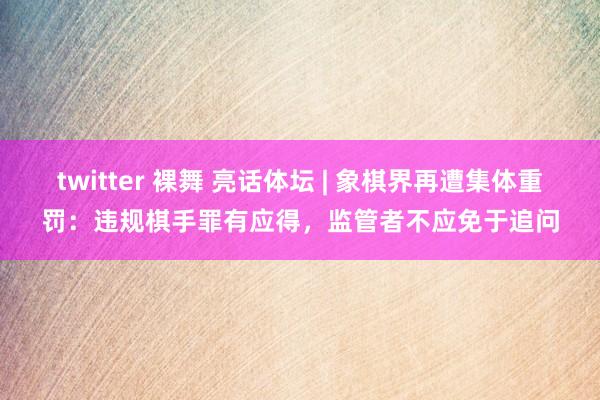 twitter 裸舞 亮话体坛 | 象棋界再遭集体重罚：违规棋手罪有应得，监管者不应免于追问