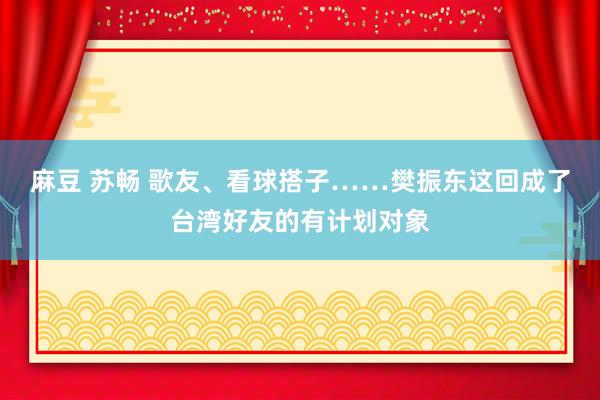 麻豆 苏畅 歌友、看球搭子……樊振东这回成了台湾好友的有计划对象