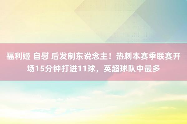 福利姬 自慰 后发制东说念主！热刺本赛季联赛开场15分钟打进11球，英超球队中最多