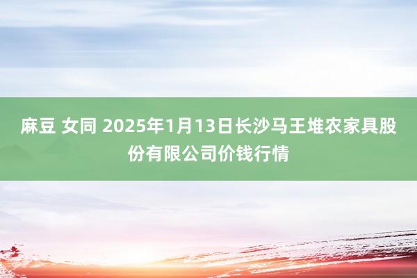 麻豆 女同 2025年1月13日长沙马王堆农家具股份有限公司价钱行情