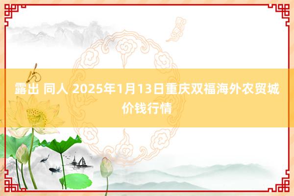 露出 同人 2025年1月13日重庆双福海外农贸城价钱行情