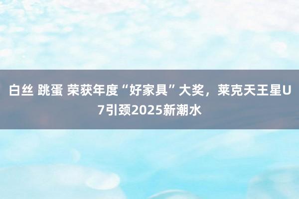 白丝 跳蛋 荣获年度“好家具”大奖，莱克天王星U7引颈2025新潮水