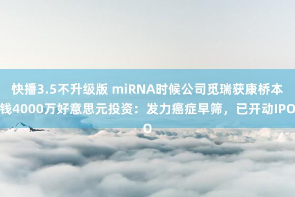 快播3.5不升级版 miRNA时候公司觅瑞获康桥本钱4000万好意思元投资：发力癌症早筛，已开动IPO