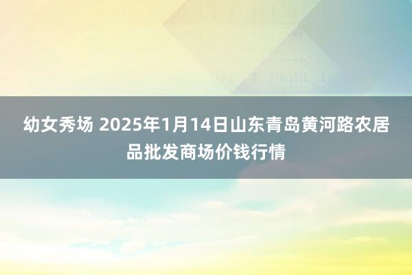 幼女秀场 2025年1月14日山东青岛黄河路农居品批发商场价钱行情