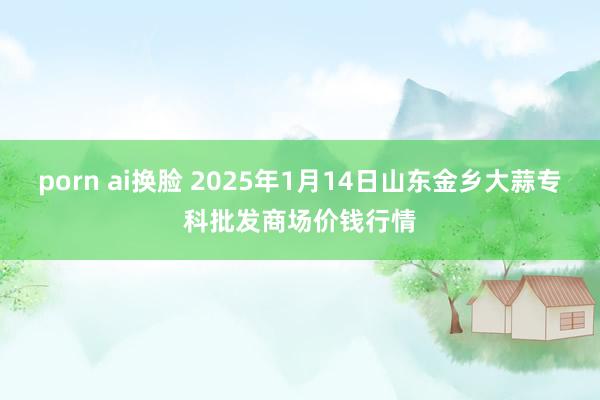 porn ai换脸 2025年1月14日山东金乡大蒜专科批发商场价钱行情