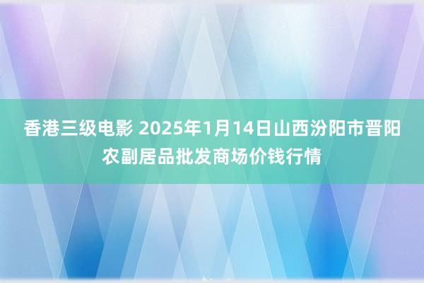 香港三级电影 2025年1月14日山西汾阳市晋阳农副居品批发商场价钱行情