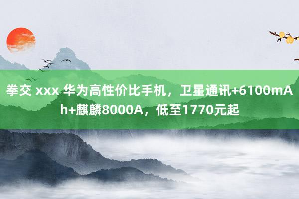 拳交 xxx 华为高性价比手机，卫星通讯+6100mAh+麒麟8000A，低至1770元起